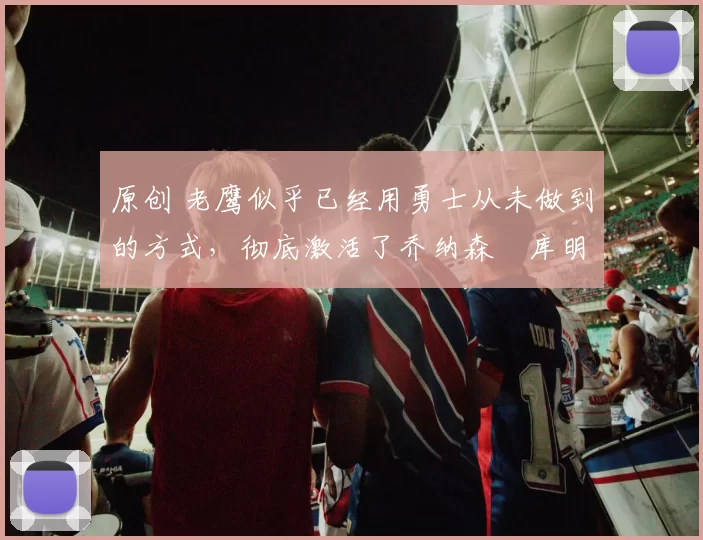 原创 老鹰似乎已经用勇士从未做到的方式,彻底激活了乔纳森・库明加