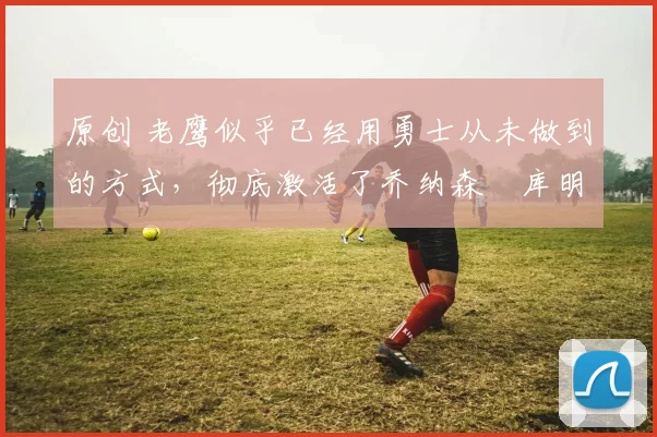 原创 老鹰似乎已经用勇士从未做到的方式,彻底激活了乔纳森・库明加