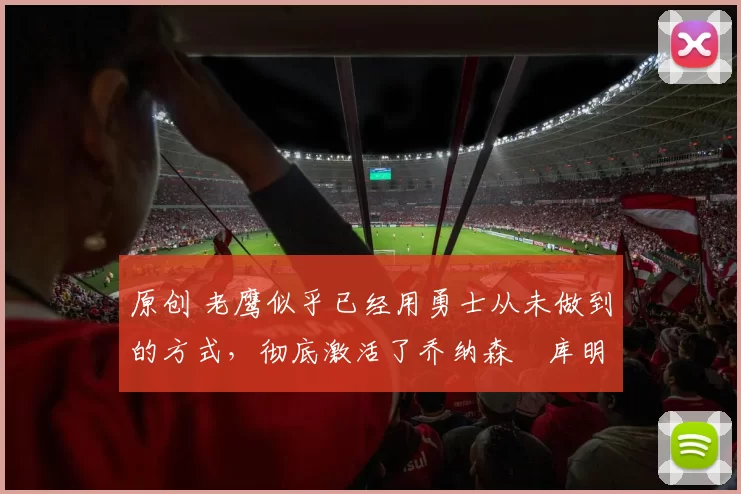 原创 老鹰似乎已经用勇士从未做到的方式，彻底激活了乔纳森・库明加