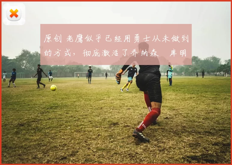 原创 老鹰似乎已经用勇士从未做到的方式,彻底激活了乔纳森・库明加