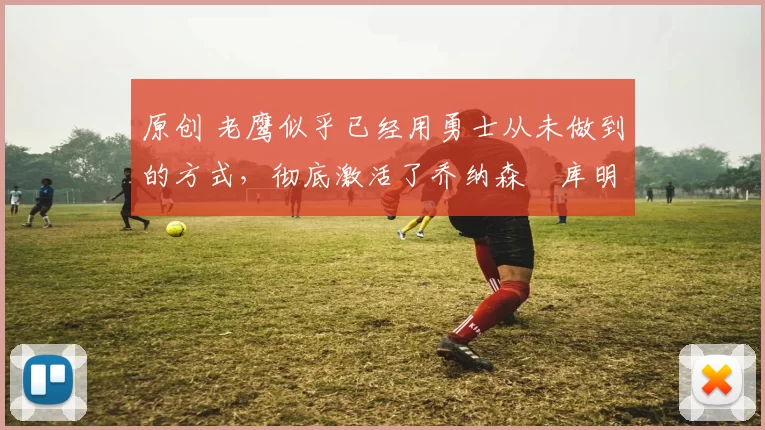 原创 老鹰似乎已经用勇士从未做到的方式，彻底激活了乔纳森・库明加