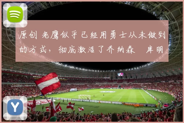 原创 老鹰似乎已经用勇士从未做到的方式，彻底激活了乔纳森・库明加