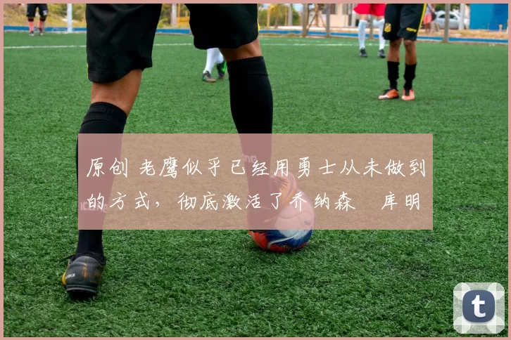 原创 老鹰似乎已经用勇士从未做到的方式,彻底激活了乔纳森・库明加