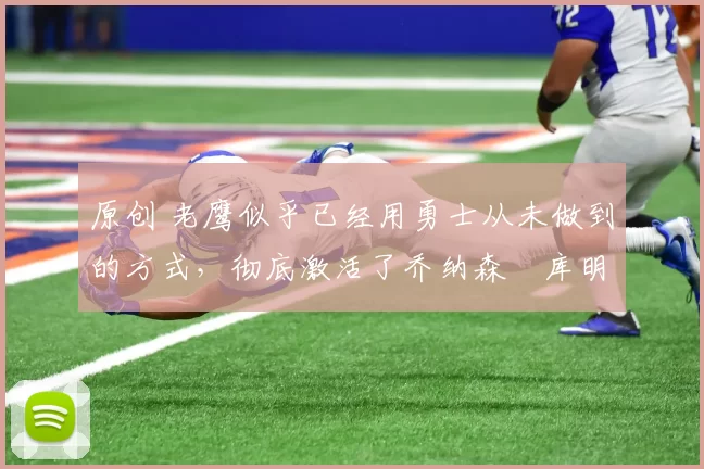 原创 老鹰似乎已经用勇士从未做到的方式，彻底激活了乔纳森・库明加