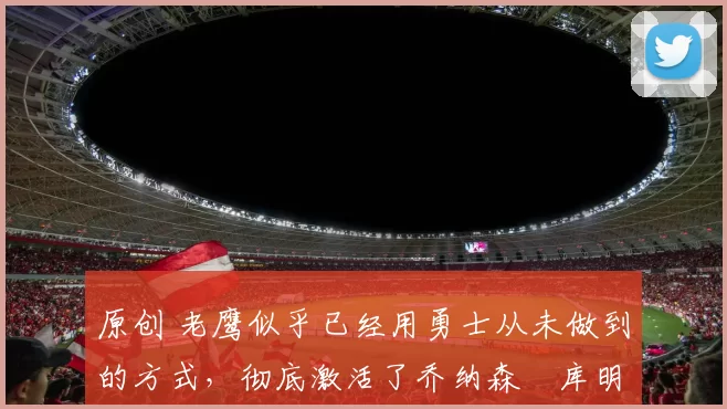 原创 老鹰似乎已经用勇士从未做到的方式,彻底激活了乔纳森・库明加