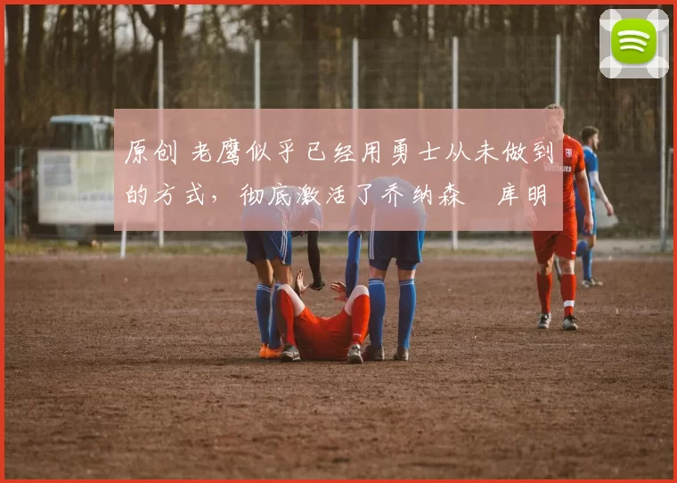 原创 老鹰似乎已经用勇士从未做到的方式,彻底激活了乔纳森・库明加