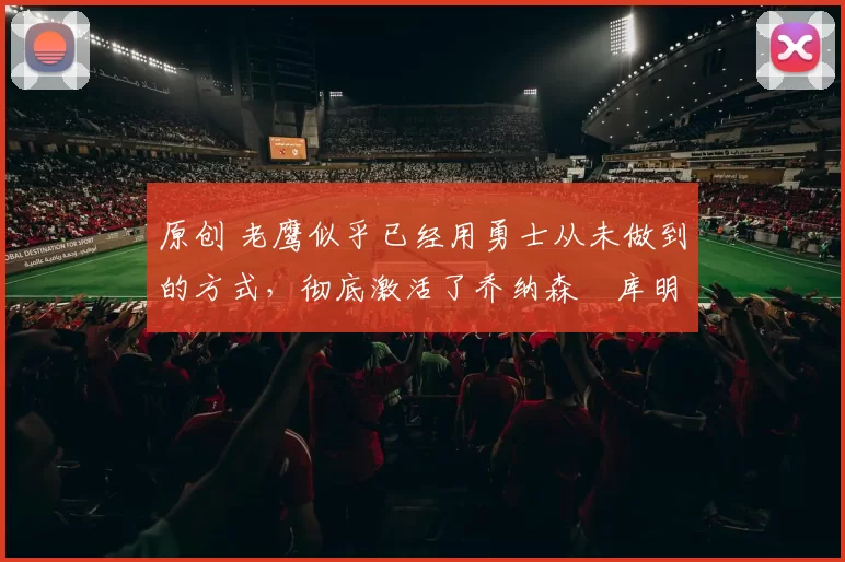 原创 老鹰似乎已经用勇士从未做到的方式,彻底激活了乔纳森・库明加