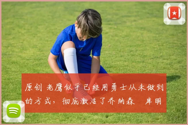 原创 老鹰似乎已经用勇士从未做到的方式，彻底激活了乔纳森・库明加