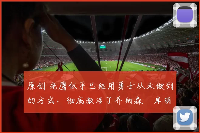 原创 老鹰似乎已经用勇士从未做到的方式,彻底激活了乔纳森・库明加