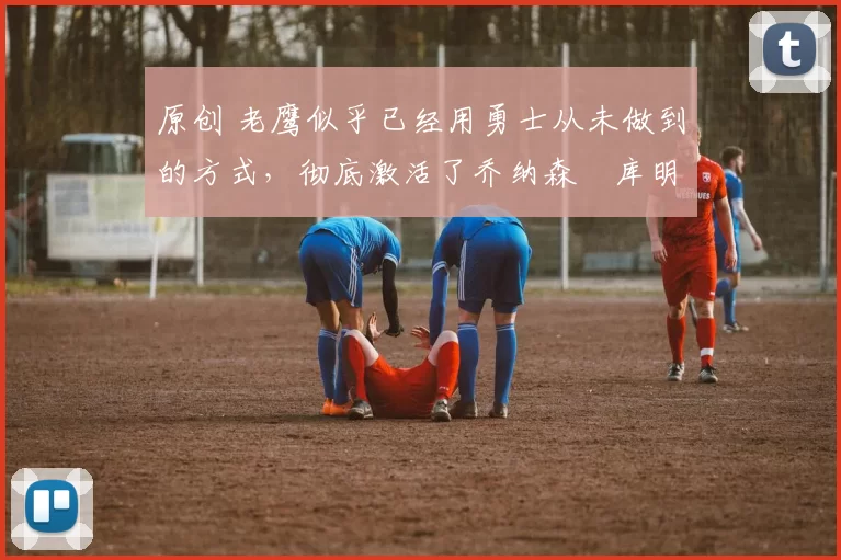 原创 老鹰似乎已经用勇士从未做到的方式,彻底激活了乔纳森・库明加