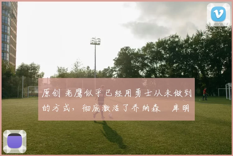 原创 老鹰似乎已经用勇士从未做到的方式，彻底激活了乔纳森・库明加