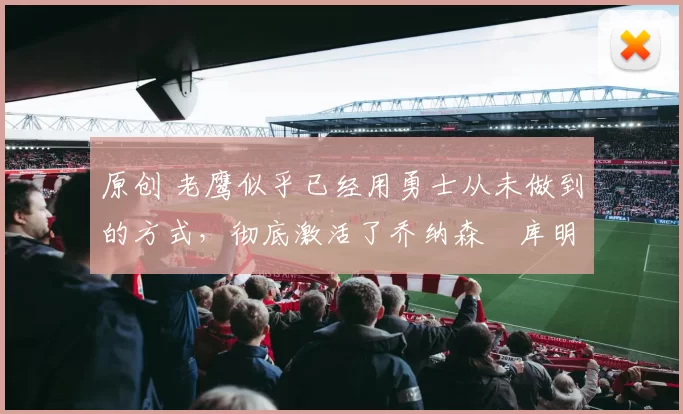 原创 老鹰似乎已经用勇士从未做到的方式，彻底激活了乔纳森・库明加