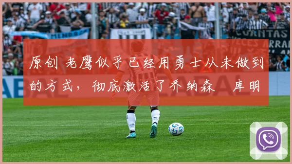 原创 老鹰似乎已经用勇士从未做到的方式,彻底激活了乔纳森・库明加