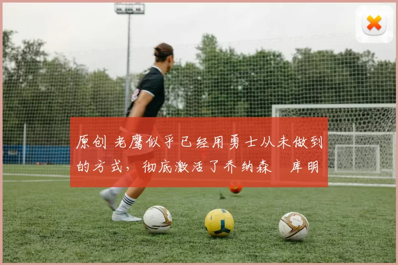 原创 老鹰似乎已经用勇士从未做到的方式，彻底激活了乔纳森・库明加