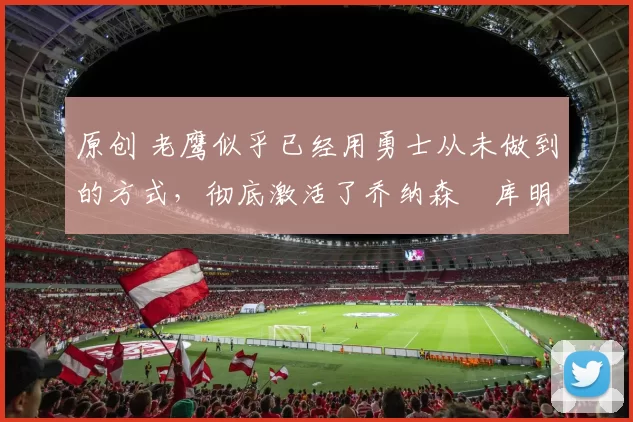 原创 老鹰似乎已经用勇士从未做到的方式，彻底激活了乔纳森・库明加