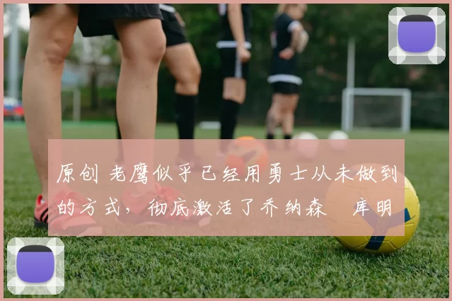 原创 老鹰似乎已经用勇士从未做到的方式,彻底激活了乔纳森・库明加