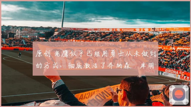 原创 老鹰似乎已经用勇士从未做到的方式,彻底激活了乔纳森・库明加