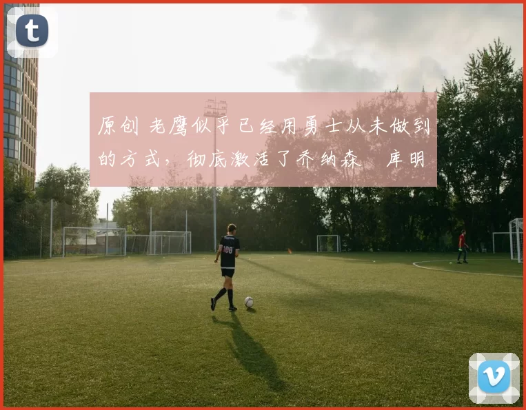 原创 老鹰似乎已经用勇士从未做到的方式,彻底激活了乔纳森・库明加