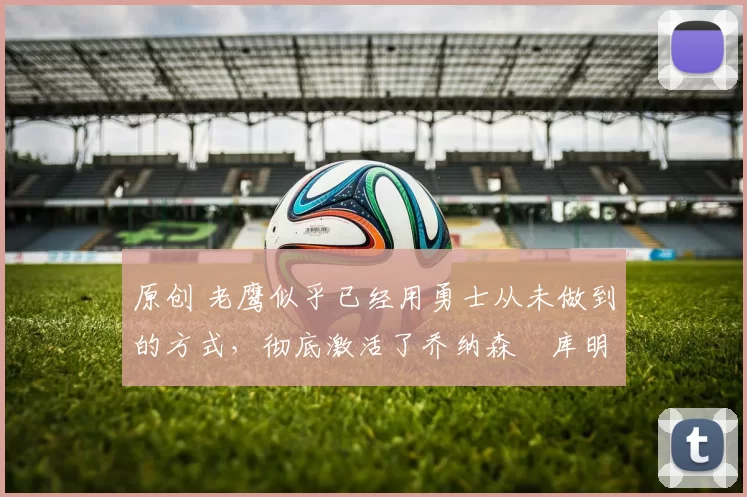 原创 老鹰似乎已经用勇士从未做到的方式，彻底激活了乔纳森・库明加