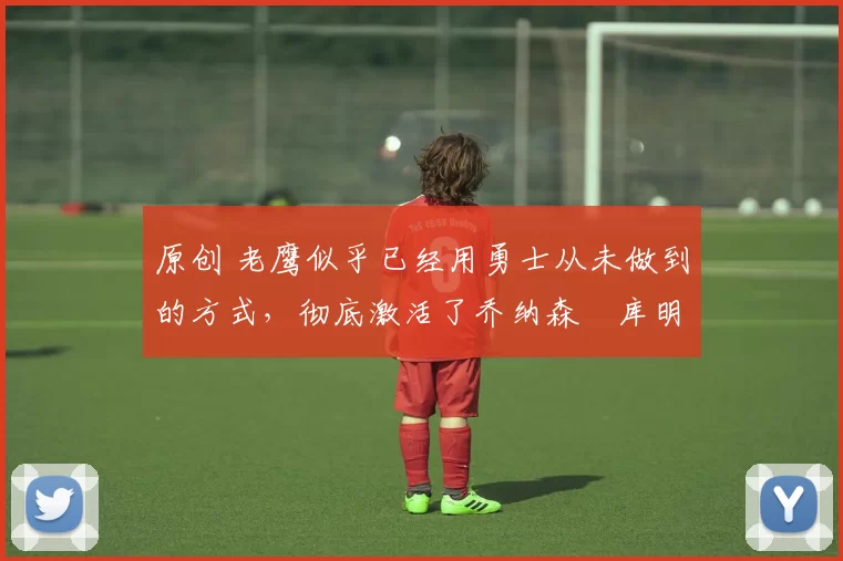 原创 老鹰似乎已经用勇士从未做到的方式,彻底激活了乔纳森・库明加