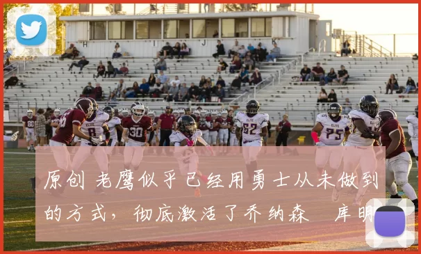 原创 老鹰似乎已经用勇士从未做到的方式，彻底激活了乔纳森・库明加