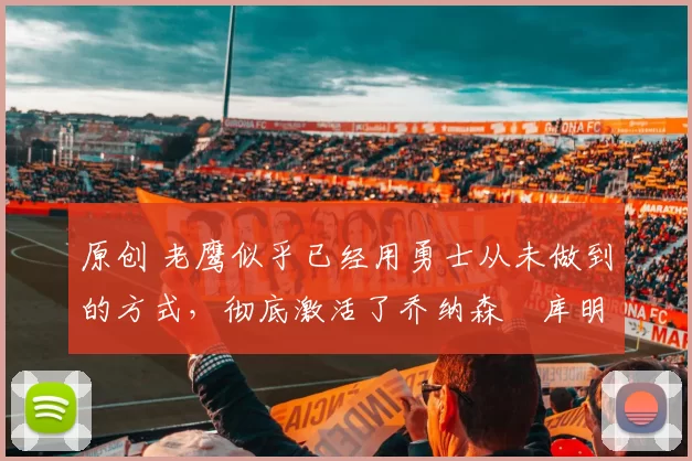 原创 老鹰似乎已经用勇士从未做到的方式,彻底激活了乔纳森・库明加