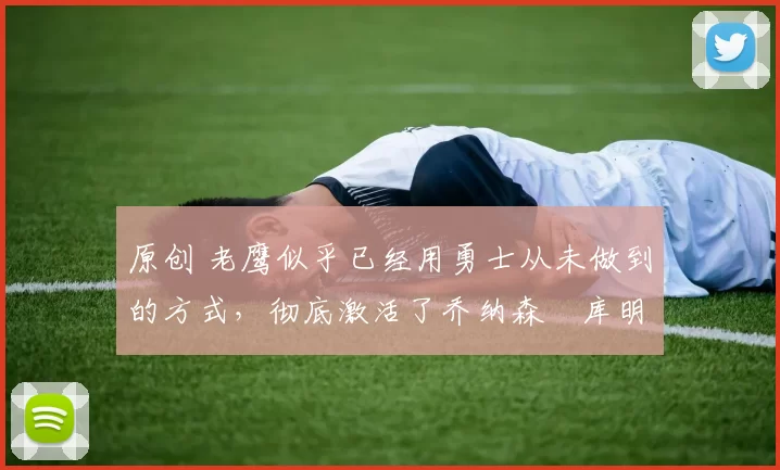 原创 老鹰似乎已经用勇士从未做到的方式，彻底激活了乔纳森・库明加