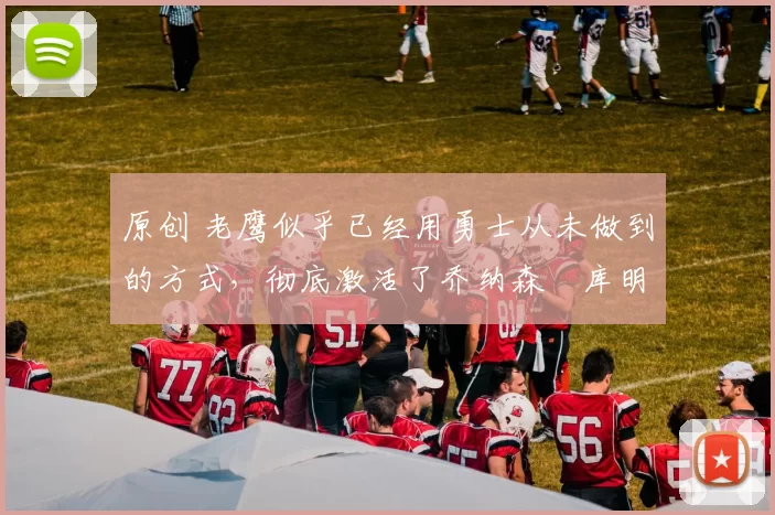 原创 老鹰似乎已经用勇士从未做到的方式,彻底激活了乔纳森・库明加