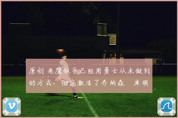 原创 老鹰似乎已经用勇士从未做到的方式，彻底激活了乔纳森・库明加