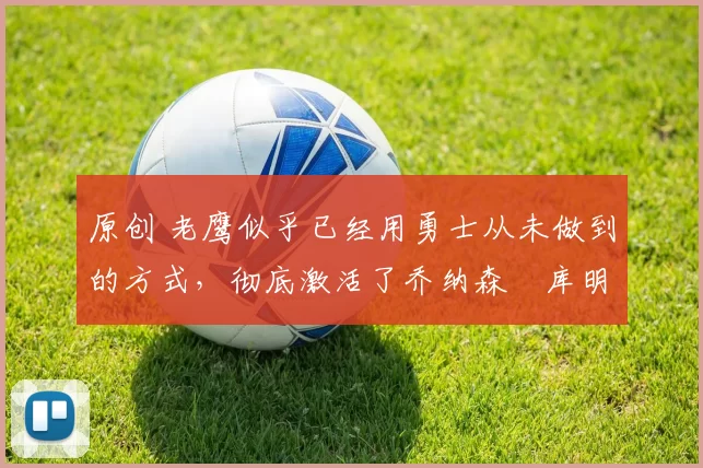 原创 老鹰似乎已经用勇士从未做到的方式,彻底激活了乔纳森・库明加