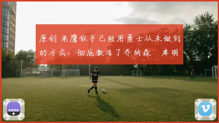 原创 老鹰似乎已经用勇士从未做到的方式，彻底激活了乔纳森・库明加