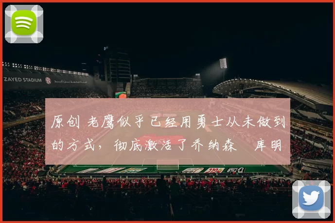 原创 老鹰似乎已经用勇士从未做到的方式，彻底激活了乔纳森・库明加