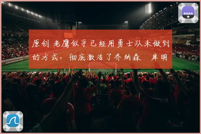 原创 老鹰似乎已经用勇士从未做到的方式，彻底激活了乔纳森・库明加