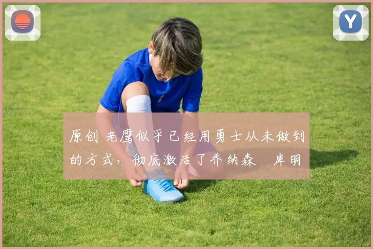 原创 老鹰似乎已经用勇士从未做到的方式，彻底激活了乔纳森・库明加