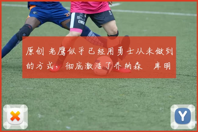 原创 老鹰似乎已经用勇士从未做到的方式，彻底激活了乔纳森・库明加