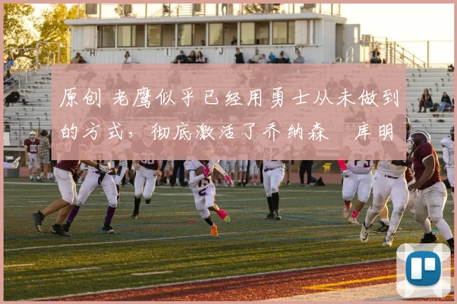 原创 老鹰似乎已经用勇士从未做到的方式，彻底激活了乔纳森・库明加