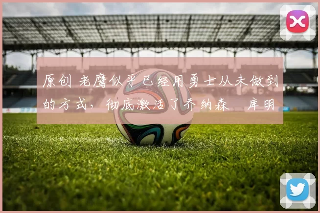 原创 老鹰似乎已经用勇士从未做到的方式,彻底激活了乔纳森・库明加