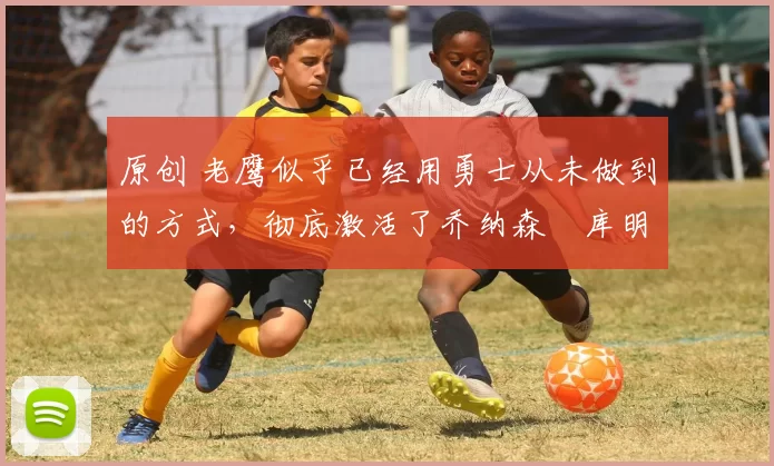 原创 老鹰似乎已经用勇士从未做到的方式，彻底激活了乔纳森・库明加