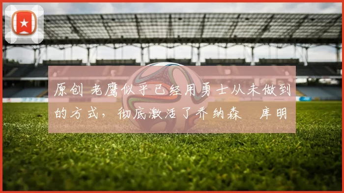 原创 老鹰似乎已经用勇士从未做到的方式，彻底激活了乔纳森・库明加