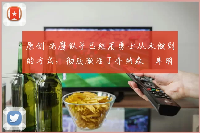 原创 老鹰似乎已经用勇士从未做到的方式，彻底激活了乔纳森・库明加