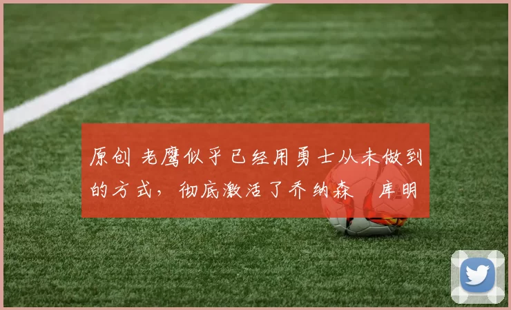 原创 老鹰似乎已经用勇士从未做到的方式,彻底激活了乔纳森・库明加