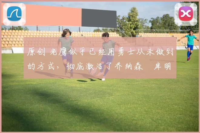 原创 老鹰似乎已经用勇士从未做到的方式，彻底激活了乔纳森・库明加