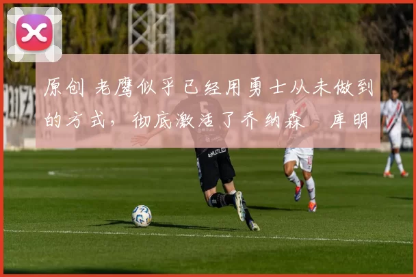 原创 老鹰似乎已经用勇士从未做到的方式,彻底激活了乔纳森・库明加