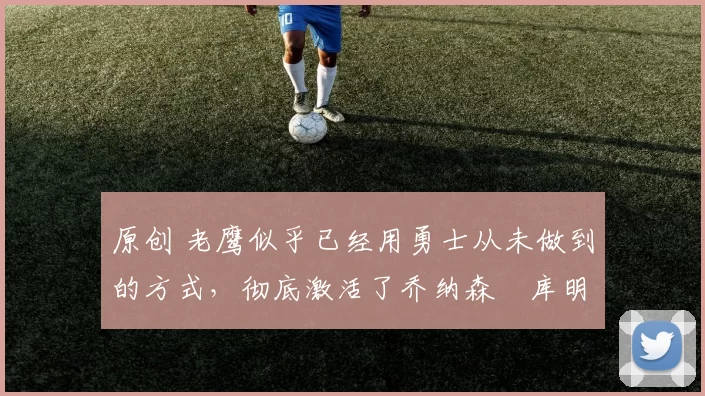 原创 老鹰似乎已经用勇士从未做到的方式，彻底激活了乔纳森・库明加