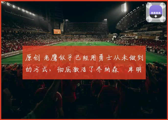 原创 老鹰似乎已经用勇士从未做到的方式，彻底激活了乔纳森・库明加