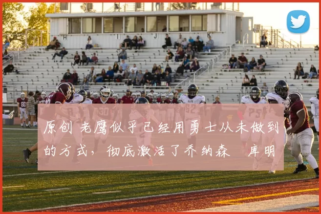 原创 老鹰似乎已经用勇士从未做到的方式，彻底激活了乔纳森・库明加