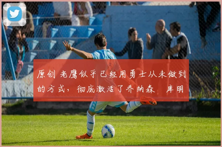 原创 老鹰似乎已经用勇士从未做到的方式,彻底激活了乔纳森・库明加