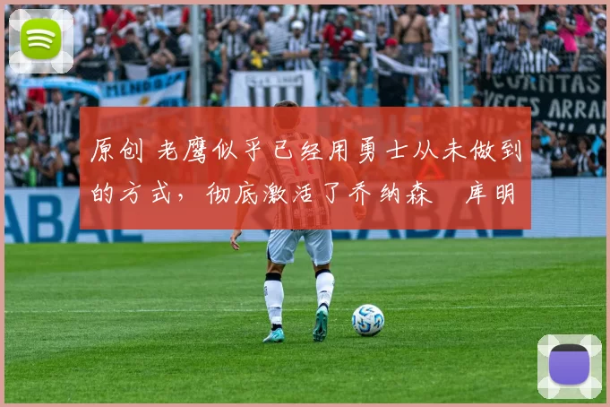 原创 老鹰似乎已经用勇士从未做到的方式，彻底激活了乔纳森・库明加