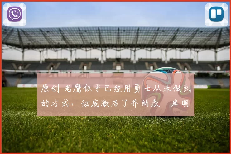 原创 老鹰似乎已经用勇士从未做到的方式，彻底激活了乔纳森・库明加