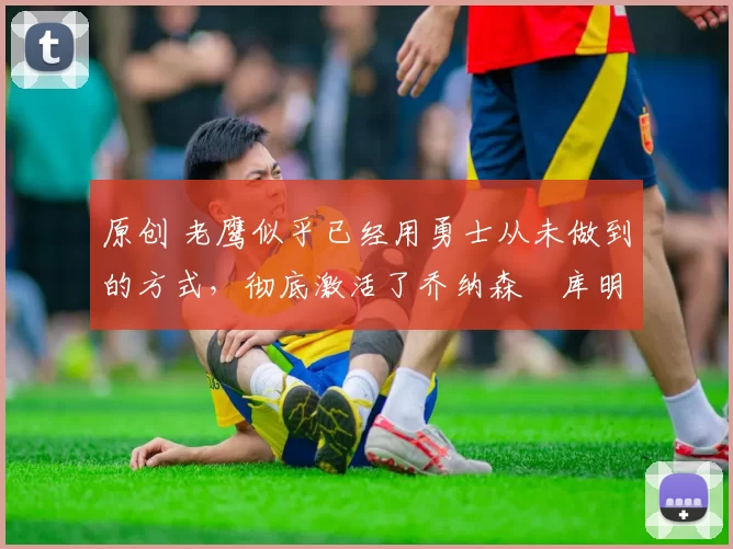 原创 老鹰似乎已经用勇士从未做到的方式，彻底激活了乔纳森・库明加